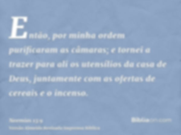 Então, por minha ordem purificaram as câmaras; e tornei a trazer para ali os utensílios da casa de Deus, juntamente com as ofertas de cereais e o incenso.