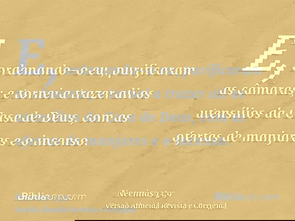 E, ordenando-o eu, purificaram as câmaras; e tornei a trazer ali os utensílios da Casa de Deus, com as ofertas de manjares e o incenso.