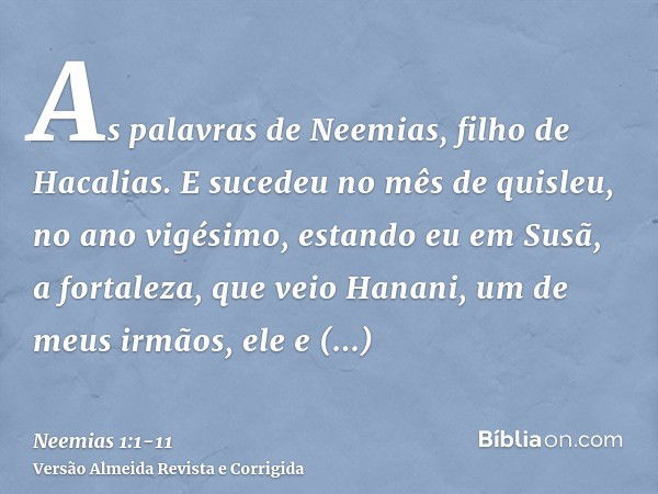 As palavras de Neemias, filho de Hacalias. E sucedeu no mês de quisleu, no ano vigésimo, estando eu em Susã, a fortaleza,que veio Hanani, um de meus irmãos, ele