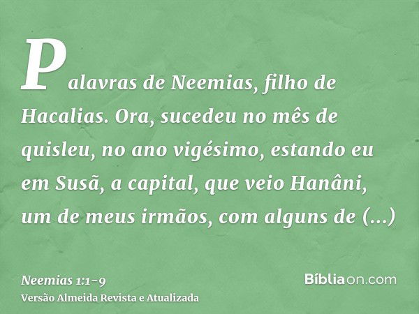 Palavras de Neemias, filho de Hacalias. Ora, sucedeu no mês de quisleu, no ano vigésimo, estando eu em Susã, a capital,que veio Hanâni, um de meus irmãos, com a