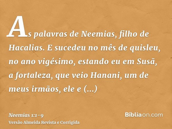 As palavras de Neemias, filho de Hacalias. E sucedeu no mês de quisleu, no ano vigésimo, estando eu em Susã, a fortaleza,que veio Hanani, um de meus irmãos, ele