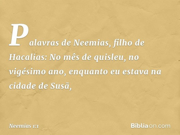 Palavras de Neemias, filho de Hacalias:
No mês de quisleu, no vigésimo ano, enquanto eu estava na cidade de Susã, -- Neemias 1:1