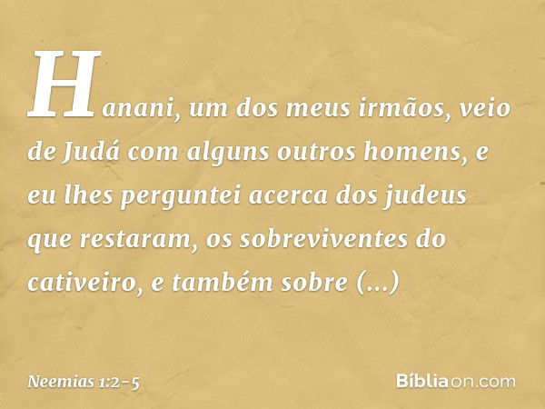 Hana­ni, um dos meus irmãos, veio de Judá com alguns outros homens, e eu lhes perguntei acerca dos judeus que restaram, os sobrevi­ventes do cativeiro, e também