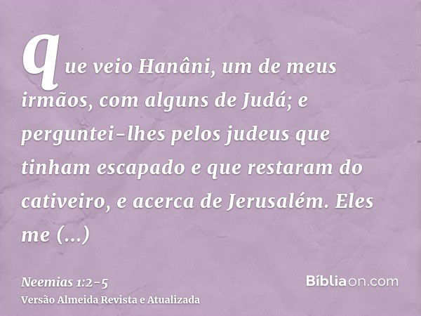 que veio Hanâni, um de meus irmãos, com alguns de Judá; e perguntei-lhes pelos judeus que tinham escapado e que restaram do cativeiro, e acerca de Jerusalém.Ele