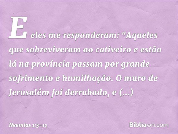 E eles me responderam: "Aqueles que sobreviveram ao cativeiro e estão lá na pro­víncia passam por grande sofrimento e humi­lhação. O muro de Jerusalém foi derru