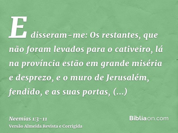 E disseram-me: Os restantes, que não foram levados para o cativeiro, lá na província estão em grande miséria e desprezo, e o muro de Jerusalém, fendido, e as su