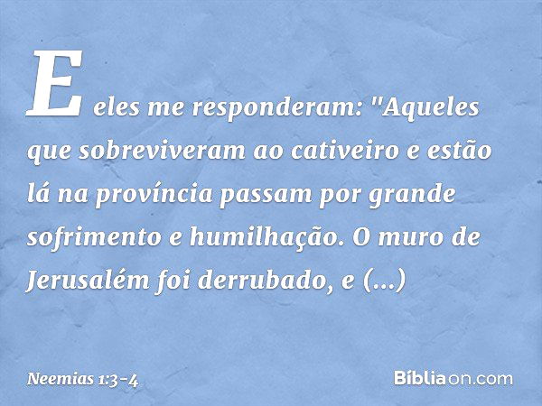 E eles me responderam: "Aqueles que sobreviveram ao cativeiro e estão lá na pro­víncia passam por grande sofrimento e humi­lhação. O muro de Jerusalém foi derru