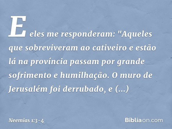 E eles me responderam: "Aqueles que sobreviveram ao cativeiro e estão lá na pro­víncia passam por grande sofrimento e humi­lhação. O muro de Jerusalém foi derru