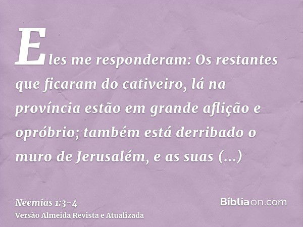 Eles me responderam: Os restantes que ficaram do cativeiro, lá na província estão em grande aflição e opróbrio; também está derribado o muro de Jerusalém, e as 