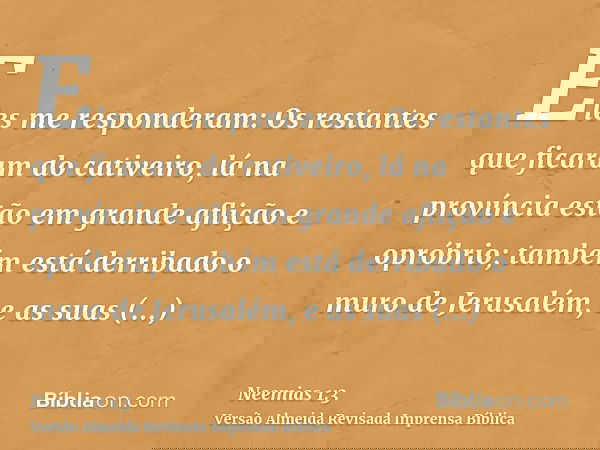 Eles me responderam: Os restantes que ficaram do cativeiro, lá na província estão em grande aflição e opróbrio; também está derribado o muro de Jerusalém, e as