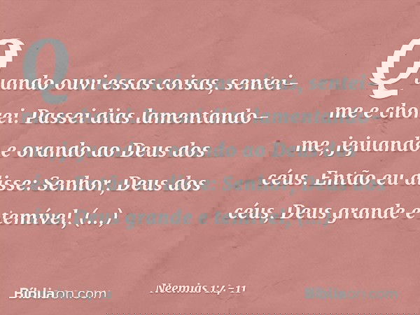 Quando ouvi essas coisas, sentei-me e chorei. Passei dias lamentando-me, jejuando e orando ao Deus dos céus. Então eu disse: Senhor, Deus dos céus, Deus grande