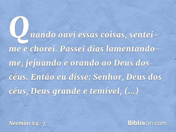 Quando ouvi essas coisas, sentei-me e chorei. Passei dias lamentando-me, jejuando e orando ao Deus dos céus. Então eu disse: Senhor, Deus dos céus, Deus grande 