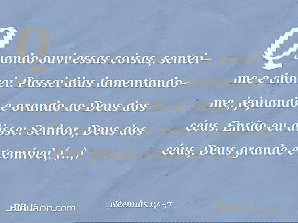 Quando ouvi essas coisas, sentei-me e chorei. Passei dias lamentando-me, jejuando e orando ao Deus dos céus. Então eu disse: Senhor, Deus dos céus, Deus grande