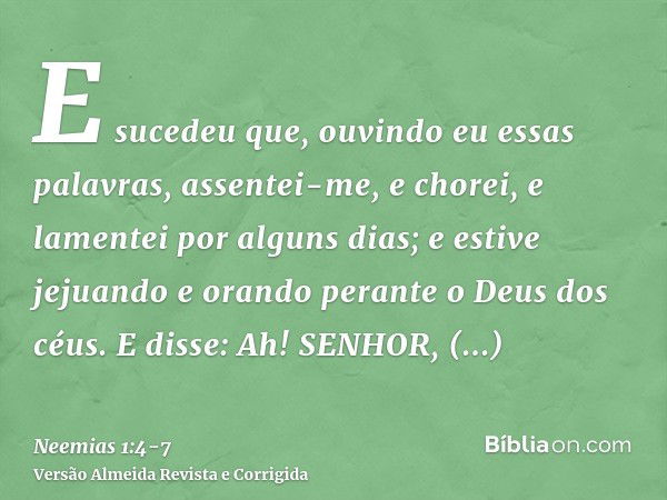 E sucedeu que, ouvindo eu essas palavras, assentei-me, e chorei, e lamentei por alguns dias; e estive jejuando e orando perante o Deus dos céus.E disse: Ah! SEN