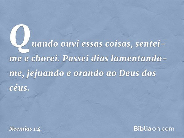 Quando ouvi essas coisas, sentei-me e chorei. Passei dias lamentando-me, jejuando e orando ao Deus dos céus. -- Neemias 1:4