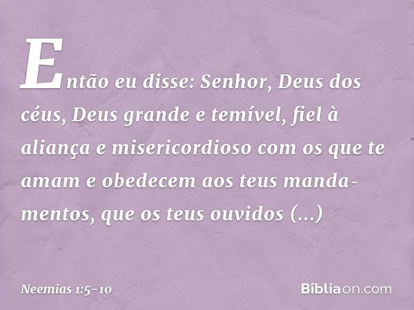 Então eu disse: Senhor, Deus dos céus, Deus grande e temível, fiel à aliança e misericordioso com os que te amam e obedecem aos teus manda­mentos, que os teus o