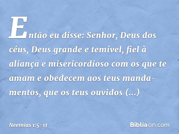 Então eu disse: Senhor, Deus dos céus, Deus grande e temível, fiel à aliança e misericordioso com os que te amam e obedecem aos teus manda­mentos, que os teus o