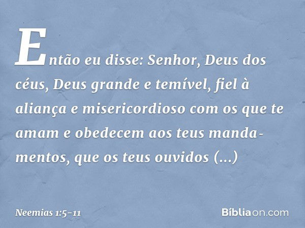 Então eu disse: Senhor, Deus dos céus, Deus grande e temível, fiel à aliança e misericordioso com os que te amam e obedecem aos teus manda­mentos, que os teus o