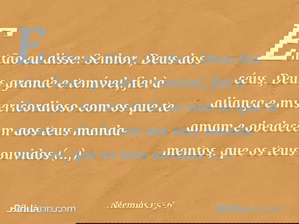 Então eu disse: Senhor, Deus dos céus, Deus grande e temível, fiel à aliança e misericordioso com os que te amam e obedecem aos teus mandamentos, que os teus o