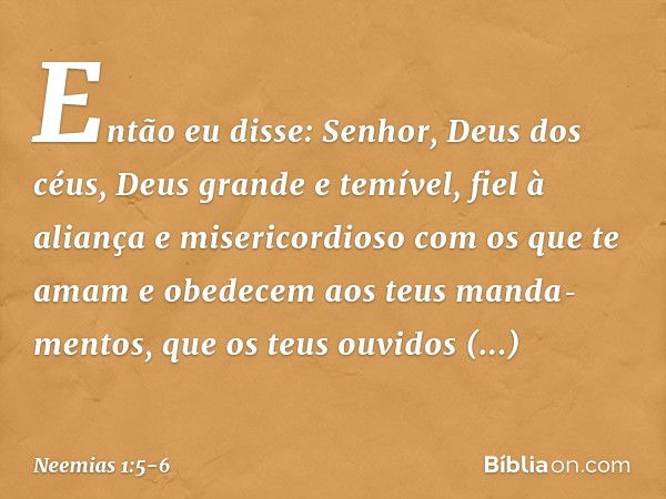 Então eu disse: Senhor, Deus dos céus, Deus grande e temível, fiel à aliança e misericordioso com os que te amam e obedecem aos teus manda­mentos, que os teus o