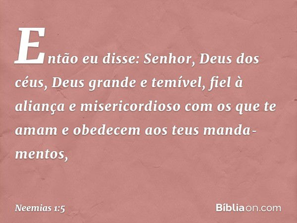 Então eu disse: Senhor, Deus dos céus, Deus grande e temível, fiel à aliança e misericordioso com os que te amam e obedecem aos teus manda­mentos, -- Neemias 1: