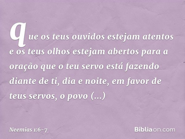 que os teus ouvidos estejam atentos e os teus olhos estejam abertos para a oração que o teu servo está fazendo diante de ti, dia e noite, em favor de teus servo