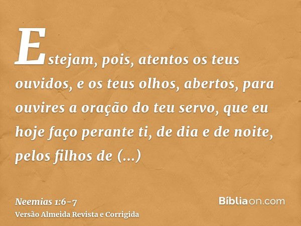 Estejam, pois, atentos os teus ouvidos, e os teus olhos, abertos, para ouvires a oração do teu servo, que eu hoje faço perante ti, de dia e de noite, pelos filh