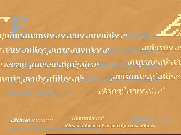 Estejam atentos os teus ouvidos e abertos os teus olhos, para ouvires a oração do teu servo, que eu hoje faço perante ti, dia e noite, pelos filhos de Israel, t