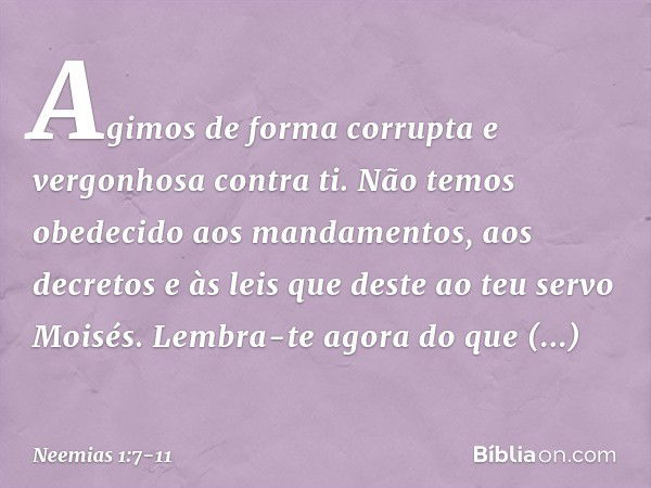 Agimos de forma corrupta e vergonhosa contra ti. Não temos obedecido aos manda­mentos, aos decretos e às leis que deste ao teu servo Moisés. Lembra-te agora do 