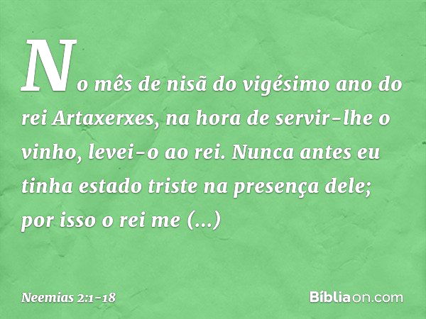 No mês de nisã do vigésimo ano do rei Artaxerxes, na hora de servir-lhe o vinho, levei-o ao rei. Nunca antes eu tinha estado triste na presença dele; por isso o