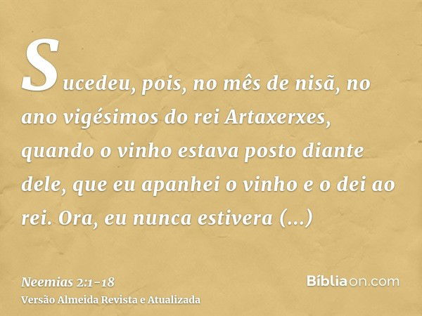 Sucedeu, pois, no mês de nisã, no ano vigésimos do rei Artaxerxes, quando o vinho estava posto diante dele, que eu apanhei o vinho e o dei ao rei. Ora, eu nunca