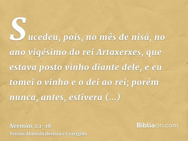 Sucedeu, pois, no mês de nisã, no ano vigésimo do rei Artaxerxes, que estava posto vinho diante dele, e eu tomei o vinho e o dei ao rei; porém nunca, antes, est