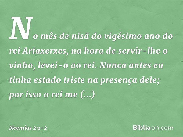 No mês de nisã do vigésimo ano do rei Artaxerxes, na hora de servir-lhe o vinho, levei-o ao rei. Nunca antes eu tinha estado triste na presença dele; por isso o