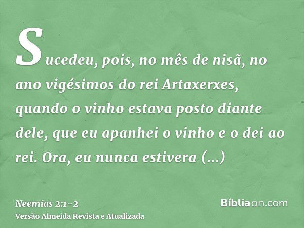 Sucedeu, pois, no mês de nisã, no ano vigésimos do rei Artaxerxes, quando o vinho estava posto diante dele, que eu apanhei o vinho e o dei ao rei. Ora, eu nunca