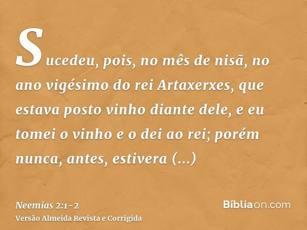 Sucedeu, pois, no mês de nisã, no ano vigésimo do rei Artaxerxes, que estava posto vinho diante dele, e eu tomei o vinho e o dei ao rei; porém nunca, antes, est