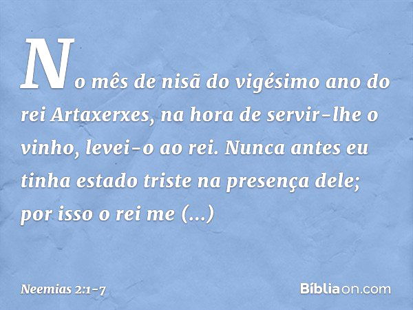 No mês de nisã do vigésimo ano do rei Artaxerxes, na hora de servir-lhe o vinho, levei-o ao rei. Nunca antes eu tinha estado triste na presença dele; por isso o