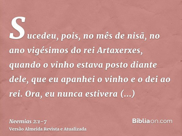 Sucedeu, pois, no mês de nisã, no ano vigésimos do rei Artaxerxes, quando o vinho estava posto diante dele, que eu apanhei o vinho e o dei ao rei. Ora, eu nunca