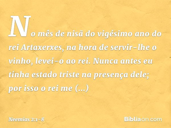 No mês de nisã do vigésimo ano do rei Artaxerxes, na hora de servir-lhe o vinho, levei-o ao rei. Nunca antes eu tinha estado triste na presença dele; por isso o