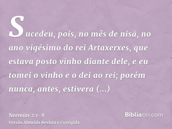 Sucedeu, pois, no mês de nisã, no ano vigésimo do rei Artaxerxes, que estava posto vinho diante dele, e eu tomei o vinho e o dei ao rei; porém nunca, antes, est