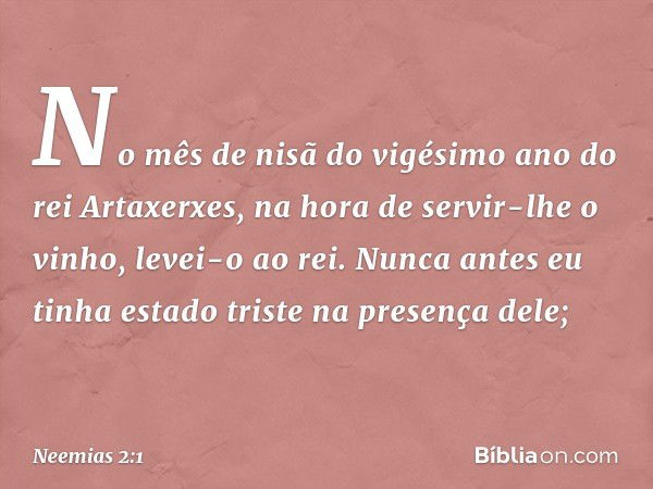 No mês de nisã do vigésimo ano do rei Artaxerxes, na hora de servir-lhe o vinho, levei-o ao rei. Nunca antes eu tinha estado triste na presença dele; -- Neemias