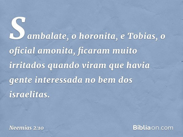 Sambalate, o horonita, e Tobias, o oficial amonita, ficaram muito irritados quan­do viram que havia gente interessada no bem dos israelitas. -- Neemias 2:10