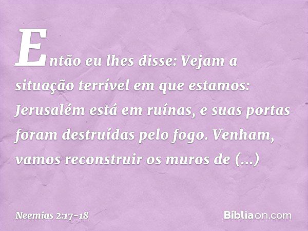 Então eu lhes disse: Vejam a situação terrível em que estamos: Jerusalém está em ruínas, e suas portas foram destruídas pelo fogo. Venham, vamos recons­truir os