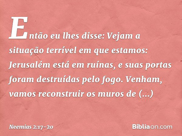 Então eu lhes disse: Vejam a situação terrível em que estamos: Jerusalém está em ruínas, e suas portas foram destruídas pelo fogo. Venham, vamos recons­truir os