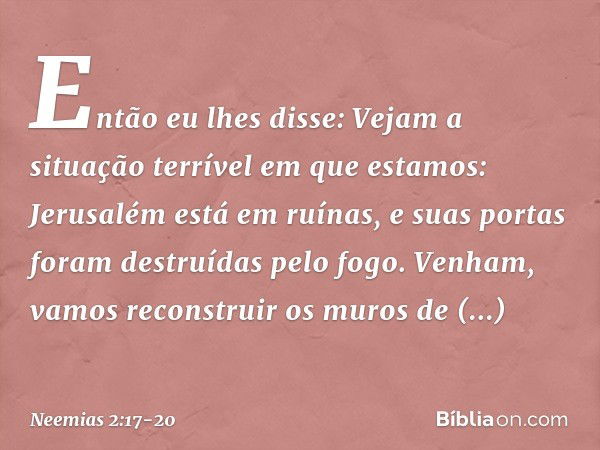 Então eu lhes disse: Vejam a situação terrível em que estamos: Jerusalém está em ruínas, e suas portas foram destruídas pelo fogo. Venham, vamos recons­truir os