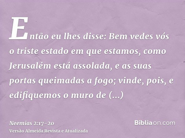 Então eu lhes disse: Bem vedes vós o triste estado em que estamos, como Jerusalém está assolada, e as suas portas queimadas a fogo; vinde, pois, e edifiquemos o