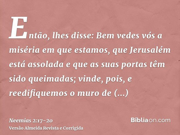 Então, lhes disse: Bem vedes vós a miséria em que estamos, que Jerusalém está assolada e que as suas portas têm sido queimadas; vinde, pois, e reedifiquemos o m