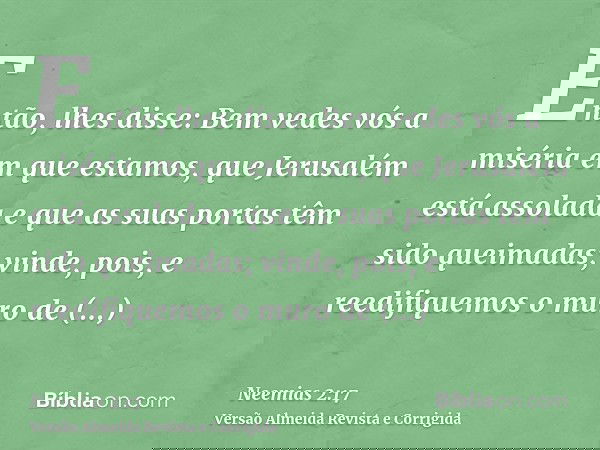Então, lhes disse: Bem vedes vós a miséria em que estamos, que Jerusalém está assolada e que as suas portas têm sido queimadas; vinde, pois, e reedifiquemos o m