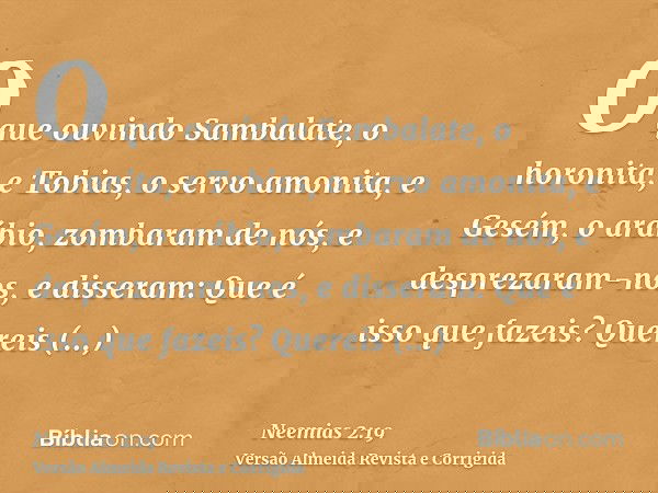 O que ouvindo Sambalate, o horonita, e Tobias, o servo amonita, e Gesém, o arábio, zombaram de nós, e desprezaram-nos, e disseram: Que é isso que fazeis? Querei