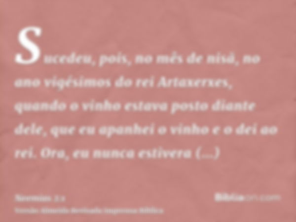 Sucedeu, pois, no mês de nisã, no ano vigésimos do rei Artaxerxes, quando o vinho estava posto diante dele, que eu apanhei o vinho e o dei ao rei. Ora, eu nunca