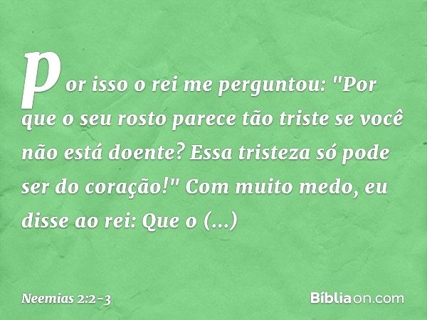 por isso o rei me perguntou: "Por que o seu rosto parece tão triste se você não está doente? Essa tristeza só pode ser do coração!"
Com muito medo, eu disse ao 